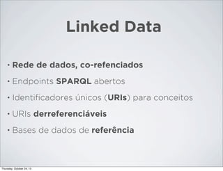 Linked Data
•

Rede de dados, co-refenciados

•

Endpoints SPARQL abertos

•

Identiﬁcadores únicos (URIs) para conceitos

•

URIs derreferenciáveis

•

Bases de dados de referência

Thursday, October 24, 13

 