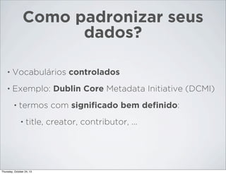 Como padronizar seus
dados?
•

Vocabulários controlados

•

Exemplo: Dublin Core Metadata Initiative (DCMI)
•

termos com signiﬁcado bem deﬁnido:
•

title, creator, contributor, ...

Thursday, October 24, 13

 