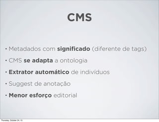CMS
•

Metadados com signiﬁcado (diferente de tags)

•

CMS se adapta a ontologia

•

Extrator automático de indivíduos

•

Suggest de anotação

•

Menor esforço editorial

Thursday, October 24, 13

 