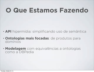 O Que Estamos Fazendo

•

API hipermídia: simpliﬁcando uso de semântica

•

Ontologias mais focadas: de produtos para
domínios

•

Modelagem com equivalências a ontologias
como a DBPedia

Thursday, October 24, 13

 