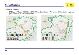 Novos Negócios

 Rodovias Federais:
 R d i F d      i

     3ª Etapa / 1ª Fase: BR-040 e BR-116 (Minas Gerais) com 1.754 km em 2 lotes. Leilão esperado
     para ocorrer no 1º semestre de 2010;




26
 