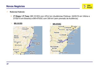 Novos Negócios

     Rodovias Federais:

          3ª Etapa / 2ª Fase: BR-101/ES com 476,4 km (Audiências Públicas: 24/05/10 em Vitória e
          27/05/10 em Brasília) e BR-470/SC com 359 km (sem previsão de Audiência).
             /05/ 0 e    as a)         0/SC co         (se p e são       ud ê c a)

      •   BR-101/ES                                •   BR-470/SC




27
 