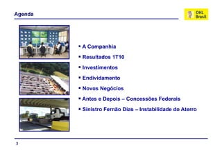 Agenda




         A Companhia
         Resultados 1T10
         Investimentos
         Endividamento
         Novos Negócios
         Antes e Depois – Concessões Federais
         Sinistro Fernão Dias – Instabilidade do Aterro




3
 