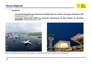 Novos Negócios
          Aeroportos:

               Concessão da gestão dos Aeroportos de Galeão (Rio de Janeiro) e Viracopos (Campinas- SP).
               Previsão para 2.010 / 2.011.
               Concessão P t
               C        ã Patrocinada (PPP) d A
                                   i d            do Aeroporto I t
                                                            t Internacional d Sã G
                                                                      i   l de São Gonçalo d A
                                                                                        l do Amarante t
               (Natal/RN). Previsão para 2.010 / 2.011.




Fotos do Aeroporto Internacional de Toluca, México, a concessão do aeroporto pertence a OHL Concesiones.



 31
 