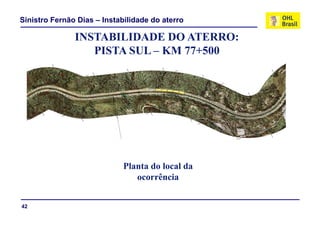 Sinistro Fernão Dias – Instabilidade do aterro

               INSTABILIDADE DO ATERRO:
                  PISTA SUL – KM 77+500




                             Planta d l l d
                             Pl t do local da
                                ocorrência


42
 