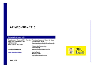 APIMEC- S – 1T10
            C SP


 Contatos OHL Brasil S.A.:

     Rua Joaquim Floriano, 913 – 6º andar   Francisco Leonardo Moura da Costa
     Itaim Bibi – São Paulo – SP            CFO e Diretor de RI
     CEP 04534-013                          francisco.leonardo@ohlbrasil.com.br
     Fone.: (5511) 3074-2404
                                            Alessandro Scotoni Levy
                                            Gerente de RI
     Visite nosso website:                  alessandro@ohlbrasil.com.br

     www.ohlbrasil.com.br                   Murilo Tarini
                                            Analista de RI
                                            murilo@ohlbrasil.com.br



       Maio, 2010
60
 
