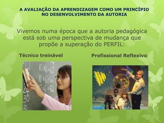 A AVALIAÇÃO DA APRENDIZAGEM COMO UM PRINCÍPIO
        NO DESENVOLVIMENTO DA AUTORIA



Vivemos numa época que a autoria pedagógica
  está sob uma perspectiva de mudança que
        propõe a superação do PERFIL:
Técnico treinável       Profissional Reflexivo
 