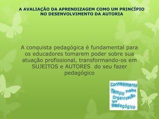 A AVALIAÇÃO DA APRENDIZAGEM COMO UM PRINCÍPIO
        NO DESENVOLVIMENTO DA AUTORIA




A conquista pedagógica é fundamental para
 os educadores tomarem poder sobre sua
atuação profissional, transformando-os em
    SUJEITOS e AUTORES do seu fazer
                pedagógico
 