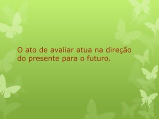 O ato de avaliar atua na direção
do presente para o futuro.
 
