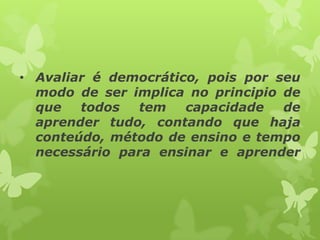 • Avaliar é democrático, pois por seu
  modo de ser implica no principio de
  que   todos  tem    capacidade   de
  aprender tudo, contando que haja
  conteúdo, método de ensino e tempo
  necessário para ensinar e aprender
 