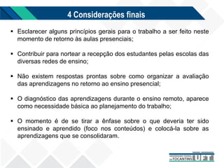 4 Considerações finais
 Esclarecer alguns princípios gerais para o trabalho a ser feito neste
momento de retorno às aulas presenciais;
 Contribuir para nortear a recepção dos estudantes pelas escolas das
diversas redes de ensino;
 Não existem respostas prontas sobre como organizar a avaliação
das aprendizagens no retorno ao ensino presencial;
 O diagnóstico das aprendizagens durante o ensino remoto, aparece
como necessidade básica ao planejamento do trabalho;
 O momento é de se tirar a ênfase sobre o que deveria ter sido
ensinado e aprendido (foco nos conteúdos) e colocá-la sobre as
aprendizagens que se consolidaram.
 