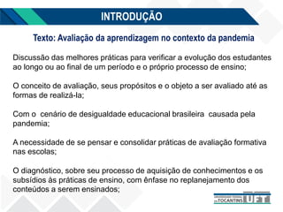 INTRODUÇÃO
Texto: Avaliação da aprendizagem no contexto da pandemia
Discussão das melhores práticas para verificar a evolução dos estudantes
ao longo ou ao final de um período e o próprio processo de ensino;
O conceito de avaliação, seus propósitos e o objeto a ser avaliado até as
formas de realizá-la;
Com o cenário de desigualdade educacional brasileira causada pela
pandemia;
A necessidade de se pensar e consolidar práticas de avaliação formativa
nas escolas;
O diagnóstico, sobre seu processo de aquisição de conhecimentos e os
subsídios às práticas de ensino, com ênfase no replanejamento dos
conteúdos a serem ensinados;
 