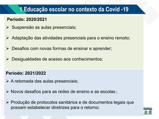 1 Educação escolar no contexto da Covid -19
Período: 2020/2021
 Suspensão as aulas presenciais;
 Adaptação das atividades presenciais para o ensino remoto;
 Desafios com novas formas de ensinar e aprender;
 Desigualdades de acesso aos conhecimentos;
Período: 2021/2022
 A retomada das aulas presenciais;
 Novos desafios para as redes de ensino e as escolas ;
 Produção de protocolos sanitários e de documentos legais que
possam estabelecer diretrizes para o retorno;
 
