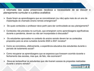 A retomada das aulas presenciais recoloca a necessidade de se discutir o
planejamento curricular e a prática avaliativa:
 Quais foram as aprendizagens que se concretizaram (ou não) após mais de um ano de
implantação do chamado ensino remoto emergencial?
 De quais conteúdos o professor deve partir para dar continuidade ao seu planejamento?
 Conteúdos não previstos no currículo, que emergiram como aprendizagens significativas
durante a pandemia, devem ou não ser incorporados à discussão?
 Os estudantes aprovados no contexto do ensino remoto devem ter os conteúdos
propostos para os anos cursados durante 2020 e 2021 revistos?
 Como se concretizou, efetivamente, a experiência educativa dos estudantes durante o
período de isolamento social?
 Como recuperar as aprendizagens que se esperava que tivessem ocorrido durante o
fechamento das escolas, mas que, de fato, não ocorreram?
 Deve-se reclassificar os estudantes que não tiveram acesso às propostas realizadas
durante o ensino remoto?
 