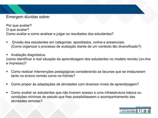 Emergem dúvidas sobre:
Por que avaliar?
O que avaliar?
Como avaliar e como analisar e julgar os resultados dos estudantes?
 Divisão dos estudantes em categorias: apostilados, online e presenciais.
(Como organizar o processo de avaliação diante de um contexto tão diversificado?)
 Avaliação diagnóstica.
(como identificar a real situação da aprendizagem dos estudantes no modelo remoto (on-line
e impresso)?
 Como realizar intervenções pedagógicas considerando as lacunas que se instauraram
tanto no ensino remoto como no híbrido?
 Como propor às adaptações de atividades com diversos níveis de aprendizagem?
 Como avaliar os estudantes que não tiveram acesso a uma infraestrutura básica ou
condições mínimas de estudo que lhes possibilitassem o acompanhamento das
atividades remotas?
 