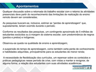 Qualquer discussão sobre a retomada do trabalho escolar com o retorno às atividades
presenciais deve partir do reconhecimento das limitações de realização do ensino
remoto devem ser consideradas;
As pesquisas buscam-se, inclusive, estimar as “perdas de aprendizagem” que,
supostamente, teriam ocorrido durante o período;
Conforme os resultados das pesquisas, um contingente aproximado de 5 milhões de
estudantes excluídos ou à margem do sistema escolar, com predominância de negros
(pardos e pretos) e indígenas;
Observou-se queda na qualidade de ensino e aprendizagem;
A suspensão do tempo de aprendizagem, como também certa perda de conhecimento
e habilidades adquiridas, principalmente para os estudantes de menor renda;
A necessidade de flexibilização dos currículos, um repensar sobre os conteúdos e
práticas pedagógicas nesse período de crise, com vistas a manter e revigorar, de
alguma forma, a relação dos estudantes com suas atividades acadêmicas.
Apontamentos
 