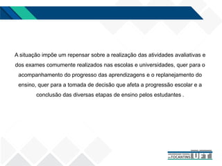 A situação impõe um repensar sobre a realização das atividades avaliativas e
dos exames comumente realizados nas escolas e universidades, quer para o
acompanhamento do progresso das aprendizagens e o replanejamento do
ensino, quer para a tomada de decisão que afeta a progressão escolar e a
conclusão das diversas etapas de ensino pelos estudantes .
 