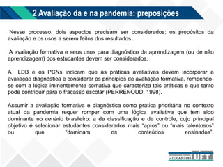 2 Avaliação da e na pandemia: preposições
Nesse processo, dois aspectos precisam ser considerados: os propósitos da
avaliação e os usos a serem feitos dos resultados .
A avaliação formativa e seus usos para diagnóstico da aprendizagem (ou de não
aprendizagem) dos estudantes devem ser considerados.
A LDB e os PCNs indicam que as práticas avaliativas devem incorporar a
avaliação diagnóstica e considerar os princípios de avaliação formativa, rompendo-
se com a lógica iminentemente somativa que caracteriza tais práticas e que tanto
pode contribuir para o fracasso escolar (PERRENOUD, 1998).
Assumir a avaliação formativa e diagnóstica como prática prioritária no contexto
atual da pandemia requer romper com uma lógica avaliativa que tem sido
dominante no cenário brasileiro: a de classificação e de controle, cujo principal
objetivo é selecionar estudantes considerados mais “aptos” ou “mais talentosos”
ou que “dominam os conteúdos ensinados”,
 