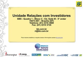 Unidade Relações com Investidores
       SBS - Quadra 1 - Bloco C - Ed. Sede III - 5° andar
                  70073-901 - Brasília (DF)
                  Telefone: (61) 3310 3980
                    Fax: (61) 3310 3735
                                    bb.com.br
                                  ri@bb.com.br

           Para maiores detalhes a respeito destas informações acesse bb.com.br/ri




40
 