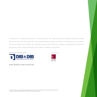 A construtora e incorporadora Dib & Dib é reconhecida pelos seus empreendimentos de qualidade impecável erguidos

n o s b a i r r o s m a i s n o b r e s d e Po r t o A l e g r e. É u m r e c o n h e c i m e n t o b a s e a d o n a s e r i e d a d e e n a s e g u r a n ç a c o m q u e a e m p r e s a

r e a l i z a s e u s p r o j e t o s , d e s d e 1 9 9 3 , c o m a c o n f i a n ç a d e s e u s c l i e n t e s . To d a e s s a t r a d i ç ã o é t r a n s f o r m a d a e m e x p e r i ê n c i a

para garantir que os imóveis Dib & Dib sejam, sempre, os melhores investimentos.



Construtora e Incorporadora:
Construtora e Incorporadora:                                                                                            Projeto Arquitetônico:
                                                                                                                        Projeto Arquitetônico:




                                                                                                                        CREA 77529



w w w. d i b d i b . c o m . b r / b e r l i n k




Este empreendimento só será comercializado após Registro de Incorporação no Ofício de Registro de Imóveis, conforme os termos da lei 4951/64.
Protocolo da 1a Zona de Porto Alegre número 752346. Perspectivas meramente ilustrativas.
 