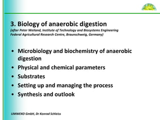 UMWEKO GmbH, Dr Konrad Schleiss
3. Biology of anaerobic digestion
(after Peter Weiland, Institute of Technology and Biosystems Engineering
Federal Agricultural Research Centre, Braunschweig, Germany)
• Microbiology and biochemistry of anaerobic
digestion
• Physical and chemical parameters
• Substrates
• Setting up and managing the process
• Synthesis and outlook
 