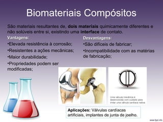 Biomateriais Compósitos
São materiais resultantes de, dois materiais quimicamente diferentes e
não solúveis entre si, existindo uma interface de contato.
VantagensVantagens::
•Elevada resistência à corrosão;
•Resistentes a ações mecânicas;
•Maior durabilidade;
•Propriedades podem ser
modificadas;
DesvantagensDesvantagens::
•São difíceis de fabricar;
•Incompatibilidade com as matérias
de fabricação;
Aplicações: Válvulas cardíacas
artificiais, implantes de junta de joelho.
 