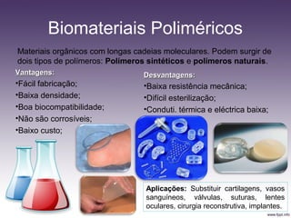 Biomateriais Poliméricos
Materiais orgânicos com longas cadeias moleculares. Podem surgir de
dois tipos de polímeros: Polímeros sintéticos e polímeros naturais.
VantagensVantagens::
•Fácil fabricação;
•Baixa densidade;
•Boa biocompatibilidade;
•Não são corrosíveis;
•Baixo custo;
DesvantagensDesvantagens::
•Baixa resistência mecânica;
•Difícil esterilização;
•Conduti. térmica e eléctrica baixa;
Aplicações: Substituir cartilagens, vasos
sanguíneos, válvulas, suturas, lentes
oculares, cirurgia reconstrutiva, implantes.
 