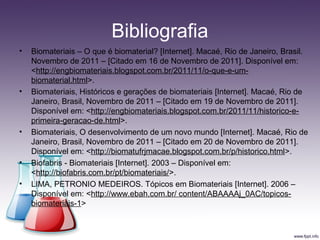 Bibliografia
• Biomateriais – O que é biomaterial? [Internet]. Macaé, Rio de Janeiro, Brasil.
Novembro de 2011 – [Citado em 16 de Novembro de 2011]. Disponível em:
<http://engbiomateriais.blogspot.com.br/2011/11/o-que-e-um-
biomaterial.html>.
• Biomateriais, Históricos e gerações de biomateriais [Internet]. Macaé, Rio de
Janeiro, Brasil, Novembro de 2011 – [Citado em 19 de Novembro de 2011].
Disponível em: <http://engbiomateriais.blogspot.com.br/2011/11/historico-e-
primeira-geracao-de.html>.
• Biomateriais, O desenvolvimento de um novo mundo [Internet]. Macaé, Rio de
Janeiro, Brasil, Novembro de 2011 – [Citado em 20 de Novembro de 2011].
Disponível em: <http://biomatufrjmacae.blogspot.com.br/p/historico.html>.
• Biofabris - Biomateriais [Internet]. 2003 – Disponível em:
<http://biofabris.com.br/pt/biomateriais/>.
• LIMA, PETRONIO MEDEIROS. Tópicos em Biomateriais [Internet]. 2006 –
Disponível em: <http://www.ebah.com.br/ content/ABAAAAj_0AC/topicos-
biomateriais-1>
 