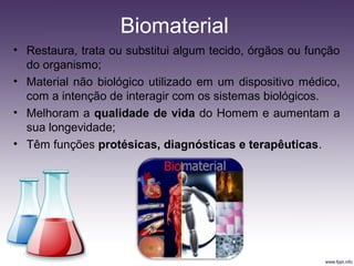 • Restaura, trata ou substitui algum tecido, órgãos ou função
do organismo;
• Material não biológico utilizado em um dispositivo médico,
com a intenção de interagir com os sistemas biológicos.
• Melhoram a qualidade de vida do Homem e aumentam a
sua longevidade;
• Têm funções protésicas, diagnósticas e terapêuticas.
Biomaterial
 
