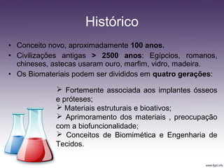 • Conceito novo, aproximadamente 100 anos.
• Civilizações antigas > 2500 anos: Egípcios, romanos,
chineses, astecas usaram ouro, marfim, vidro, madeira.
• Os Biomateriais podem ser divididos em quatro gerações:
Histórico
 Fortemente associada aos implantes ósseos
e próteses;
 Materiais estruturais e bioativos;
 Aprimoramento dos materiais , preocupação
com a biofuncionalidade;
 Conceitos de Biomimética e Engenharia de
Tecidos.
 