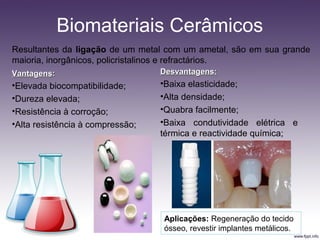 Biomateriais Cerâmicos
Resultantes da ligação de um metal com um ametal, são em sua grande
maioria, inorgânicos, policristalinos e refractários.
VantagensVantagens::
•Elevada biocompatibilidade;
•Dureza elevada;
•Resistência à corroção;
•Alta resistência à compressão;
Desvantagens:Desvantagens:
•Baixa elasticidade;
•Alta densidade;
•Quabra facilmente;
•Baixa condutividade elétrica e
térmica e reactividade química;
Aplicações: Regeneração do tecido
ósseo, revestir implantes metálicos.
 