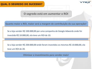 QUAL O SEGREDO DO SUCESSO?

Plataforma

O segredo está em aumentar o ROI

Quanto maior o ROI, maior será a margem de contribuição da sua operação!
Se a loja vender R$ 100.000,00 por uma campanha de Google Adwords onde foi
investido R$ 10.000,00, ela teve um ROI de 10.

Se a loja vender R$ 200.000,00 onde foram investidos os mesmos R$ 10.000,00, ela
teve um ROI de 20.

Otimizar o investimento para vender mais!

 