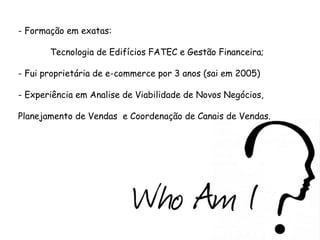 - Formação em exatas:
Tecnologia de Edifícios FATEC e Gestão Financeira;
- Fui proprietária de e-commerce por 3 anos (sai em 2005)
- Experiência em Analise de Viabilidade de Novos Negócios,
Planejamento de Vendas e Coordenação de Canais de Vendas.

 
