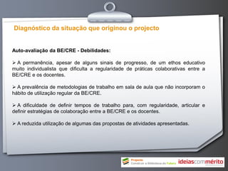 Diagnóstico da situação que originou o projecto


Auto-avaliação da BE/CRE - Debilidades:

 A permanência, apesar de alguns sinais de progresso, de um ethos educativo
muito individualista que dificulta a regularidade de práticas colaborativas entre a
BE/CRE e os docentes.

 A prevalência de metodologias de trabalho em sala de aula que não incorporam o
hábito de utilização regular da BE/CRE.

 A dificuldade de definir tempos de trabalho para, com regularidade, articular e
definir estratégias de colaboração entre a BE/CRE e os docentes.

 A reduzida utilização de algumas das propostas de atividades apresentadas.
 