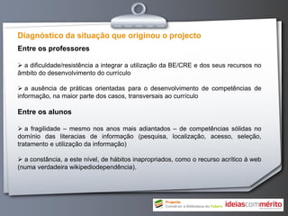 Diagnóstico da situação que originou o projecto
Entre os professores

 a dificuldade/resistência a integrar a utilização da BE/CRE e dos seus recursos no
âmbito do desenvolvimento do currículo

 a ausência de práticas orientadas para o desenvolvimento de competências de
informação, na maior parte dos casos, transversais ao currículo

Entre os alunos

 a fragilidade – mesmo nos anos mais adiantados – de competências sólidas no
domínio das literacias de informação (pesquisa, localização, acesso, seleção,
tratamento e utilização da informação)

 a constância, a este nível, de hábitos inapropriados, como o recurso acrítico à web
(numa verdadeira wikipediodependência).
 