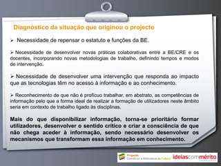 Diagnóstico da situação que originou o projecto

 Necessidade de repensar o estatuto e funções da BE.

 Necessidade de desenvolver novas práticas colaborativas entre a BE/CRE e os
docentes, incorporando novas metodologias de trabalho, definindo tempos e modos
de intervenção.

 Necessidade de desenvolver uma intervenção que responda ao impacto
que as tecnologias têm no acesso à informação e ao conhecimento.

 Reconhecimento de que não é profícuo trabalhar, em abstrato, as competências de
informação pelo que a forma ideal de realizar a formação de utilizadores neste âmbito
seria em contexto de trabalho ligado às disciplinas.

Mais do que disponibilizar informação, torna-se prioritário formar
utilizadores, desenvolver o sentido crítico e criar a consciência de que
não chega aceder à informação, sendo necessário desenvolver os
mecanismos que transformam essa informação em conhecimento.
 