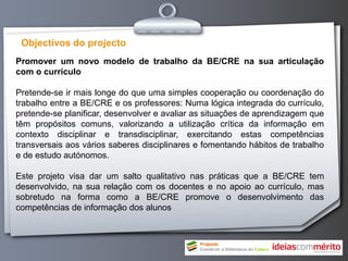 Objectivos do projecto
Promover um novo modelo de trabalho da BE/CRE na sua articulação
com o currículo

Pretende-se ir mais longe do que uma simples cooperação ou coordenação do
trabalho entre a BE/CRE e os professores: Numa lógica integrada do currículo,
pretende-se planificar, desenvolver e avaliar as situações de aprendizagem que
têm propósitos comuns, valorizando a utilização crítica da informação em
contexto disciplinar e transdisciplinar, exercitando estas competências
transversais aos vários saberes disciplinares e fomentando hábitos de trabalho
e de estudo autónomos.

Este projeto visa dar um salto qualitativo nas práticas que a BE/CRE tem
desenvolvido, na sua relação com os docentes e no apoio ao currículo, mas
sobretudo na forma como a BE/CRE promove o desenvolvimento das
competências de informação dos alunos
 