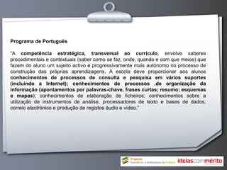 Programa de Português

“A competência estratégica, transversal ao currículo, envolve saberes
procedimentais e contextuais (saber como se faz, onde, quando e com que meios) que
fazem do aluno um sujeito activo e progressivamente mais autónomo no processo de
construção das próprias aprendizagens. A escola deve proporcionar aos alunos
conhecimentos de processos de consulta e pesquisa em vários suportes
(incluindo a Internet); conhecimentos de processos .de organização da
informação (apontamentos por palavras-chave, frases curtas; resumo; esquemas
e mapas); conhecimentos de elaboração de ficheiros; conhecimentos sobre a
utilização de instrumentos de análise, processadores de texto e bases de dados,
correio electrónico e produção de registos áudio e vídeo.”
 