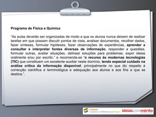 Programa de Física e Química

“As aulas deverão ser organizadas de modo a que os alunos nunca deixem de realizar
tarefas em que possam discutir pontos de vista, analisar documentos, recolher dados,
fazer sínteses, formular hipóteses, fazer observações de experiências, aprender a
consultar e interpretar fontes diversas de informação, responder a questões,
formular outras, avaliar situações, delinear soluções para problemas, expor ideias
oralmente e/ou por escrito.” e recomenda-se “o recurso às modernas tecnologias
(TIC) que constituem um excelente auxiliar neste domínio, tendo especial cuidado na
análise crítica da informação disponível, principalmente no que diz respeito à
correcção científica e terminológica e adequação aos alunos e aos fins a que se
destina.”.
 