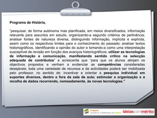 Programa de História,

“pesquisar, de forma autónoma mas planificada, em meios diversificados, informação
relevante para assuntos em estudo, organizando-a segundo critérios de pertinência;
analisar fontes de natureza diversa, distinguindo informação, implícita e explícita,
assim como os respectivos limites para o conhecimento do passado; analisar textos
historiográficos, identificando a opinião do autor e tomando-a como uma interpretação
susceptível de revisão em função dos avanços historiográficos; utilizar as tecnologias
de informação e comunicação, manifestando sentido crítico na selecção
adequada de contributos” e acrescenta que “para que os alunos atinjam os
objectivos propostos e venham a evidenciar as competências consideradas
desejáveis, toda uma variedade de recursos e de actividades poderá ser mobilizada
pelo professor, no sentido de: incentivar e orientar a pesquisa individual em
suportes diversos, dentro e fora da sala de aula; estimular a organização e a
recolha de dados recorrendo, nomeadamente, às novas tecnologias.”
 