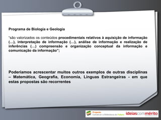 Programa de Biologia e Geologia

“são valorizados os conteúdos procedimentais relativos à aquisição de informação
(…), interpretação de informação (…), análise de informação e realização de
inferências (…) compreensão e organização conceptual da informação e
comunicação da informação”;




Poderíamos acrescentar muitos outros exemplos de outras disciplinas
– Matemática, Geografia, Economia, Línguas Estrangeiras - em que
estas propostas são recorrentes
 