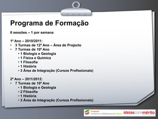 Programa de Formação
6 sessões – 1 por semana

1º Ano – 2010/2011:
• 3 Turmas de 12º Ano – Área de Projecto
• 7 Turmas de 10º Ano
     • 1 Biologia e Geologia
     • 1 Física e Química
     • 1 Filosofia
     • 1 História
     • 3 Área de Integração (Cursos Profissionais)

2º Ano – 2011/2012:
• 7 Turmas de 10º Ano
     • 1 Biologia e Geologia
     • 2 Filosofia
     • 1 História
     • 3 Área de Integração (Cursos Profissionais)
 