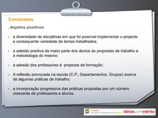 Conclusões
. Aspetos positivos

- a diversidade de disciplinas em que foi possível implementar o projecto
  e consequente variedade de temas trabalhados;

- a adesão positiva da maior parte dos alunos às propostas de trabalho e
  à metodologia do mesmo;

- a adesão dos professores à proposta de formação;

- A reflexão provocada na escola (C.P., Departamentos, Grupos) acerca
  de algumas práticas de trabalho;

- a incorporação progressiva das práticas propostas por um número
  crescente de professores e alunos.
 