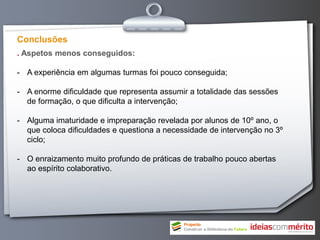 Conclusões
. Aspetos menos conseguidos:

- A experiência em algumas turmas foi pouco conseguida;

- A enorme dificuldade que representa assumir a totalidade das sessões
  de formação, o que dificulta a intervenção;

- Alguma imaturidade e impreparação revelada por alunos de 10º ano, o
  que coloca dificuldades e questiona a necessidade de intervenção no 3º
  ciclo;

- O enraizamento muito profundo de práticas de trabalho pouco abertas
  ao espírito colaborativo.
 