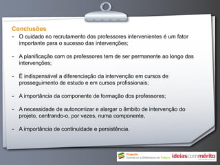 Conclusões
- O cuidado no recrutamento dos professores intervenientes é um fator
  importante para o sucesso das intervenções;

- A planificação com os professores tem de ser permanente ao longo das
  intervenções;

- É indispensável a diferenciação da intervenção em cursos de
  prosseguimento de estudo e em cursos profissionais;

- A importância da componente de formação dos professores;

- A necessidade de autonomizar e alargar o âmbito de intervenção do
  projeto, centrando-o, por vezes, numa componente,

- A importância de continuidade e persistência.
 