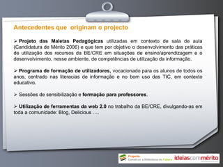 Antecedentes que originam o projecto

 Projeto das Maletas Pedagógicas utilizadas em contexto de sala de aula
(Candidatura de Mérito 2006) e que tem por objetivo o desenvolvimento das práticas
de utilização dos recursos da BE/CRE em situações de ensino/aprendizagem e o
desenvolvimento, nesse ambiente, de competências de utilização da informação.

 Programa de formação de utilizadores, vocacionado para os alunos de todos os
anos, centrado nas literacias de informação e no bom uso das TIC, em contexto
educativo.

 Sessões de sensibilização e formação para professores.

 Utilização de ferramentas da web 2.0 no trabalho da BE/CRE, divulgando-as em
toda a comunidade: Blog, Delicious ….
 