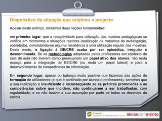 Diagnóstico da situação que originou o projecto
Apesar deste esforço, retiramos duas ilações fundamentais:

em primeiro lugar, que a receptividade para utilização das maletas pedagógicas se
verifica em momentos e situações restritas (realização de trabalhos de investigação,
sobretudo), constatando-se alguma resistência a uma utilização regular das mesmas.
Deste modo, a ligação à BE/CRE acaba por ser episódica, irregular e
descontinuada. Se as metodologias adoptadas pelos professores em contexto de
sala de aula não tiverem como pressuposto um papel ativo dos alunos, não resta
espaço para a integração da BE/CRE (ou resta um papel lateral) e para o
desenvolvimento de competências de informação.

Em segundo lugar, apesar do balanço muito positivo que fazemos das ações de
formação de utilizadores (e que é partilhado por alunos e professores), sentimos que
a sua realização é insuficiente e inconsequente se as práticas promovidas e as
competências sobre que incidem, não continuarem a ser trabalhadas, com
regularidade, e se não houver a sua assunção por parte de todos os docentes da
escola.
 