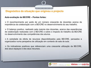 Diagnóstico da situação que originou o projecto

Auto-avaliação da BE/CRE – Pontos fortes:

 O reconhecimento por parte de um número crescente de docentes acerca da
importância da colaboração com a BE/CRE no desenvolvimento do seu trabalho.

 O balanço positivo, realizado pela maioria dos docentes, acerca das experiências
de colaboração realizadas com a BE/CRE e sobre o impacto do trabalho da BE/CRE
no desenvolvimento das competências dos alunos.

 A variedade da oferta de recursos disponibilizados pela BE/CRE, pensados e
organizados numa perspetiva de utilização em contexto de sala de aula.

 Os indicadores positivos que referenciam uma crescente utilização da BE/CRE,
dos seus espaços e dos seus recursos.
 