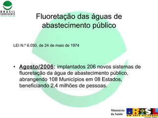 Ministério
da Saúde
Fluoretação das águas de
abastecimento público
LEI N.º 6.050, de 24 de maio de 1974
• Agosto/2006: implantados 206 novos sistemas de
fluoretação da água de abastecimento público,
abrangendo 108 Municípios em 08 Estados,
beneficiando 2,4 milhões de pessoas.
 