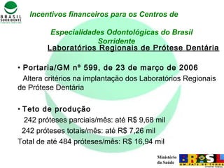 Ministério
da Saúde
Incentivos financeiros para os Centros de
Especialidades Odontológicas do Brasil
Sorridente
Laboratórios Regionais de Prótese Dentária
• Portaria/GM nº 599, de 23 de março de 2006
Altera critérios na implantação dos Laboratórios Regionais
de Prótese Dentária
• Teto de produção
242 próteses parciais/mês: até R$ 9,68 mil
242 próteses totais/mês: até R$ 7,26 mil
Total de até 484 próteses/mês: R$ 16,94 mil
 